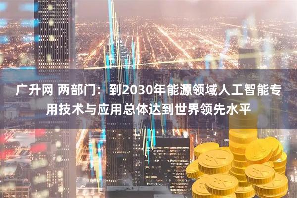 广升网 两部门：到2030年能源领域人工智能专用技术与应用总体达到世界领先水平