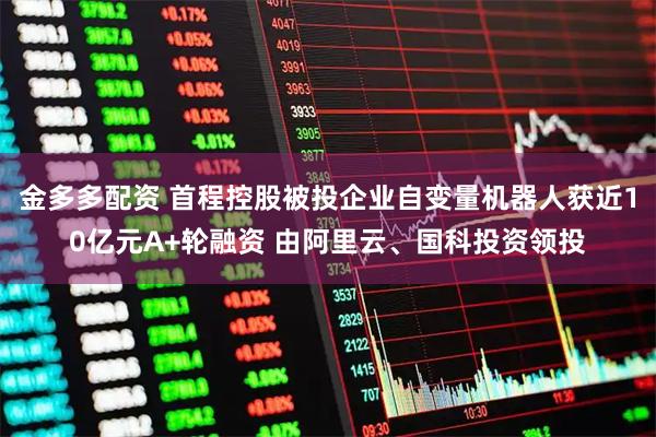 金多多配资 首程控股被投企业自变量机器人获近10亿元A+轮融资 由阿里云、国科投资领投