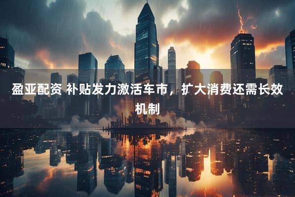 盈亚配资 补贴发力激活车市，扩大消费还需长效机制