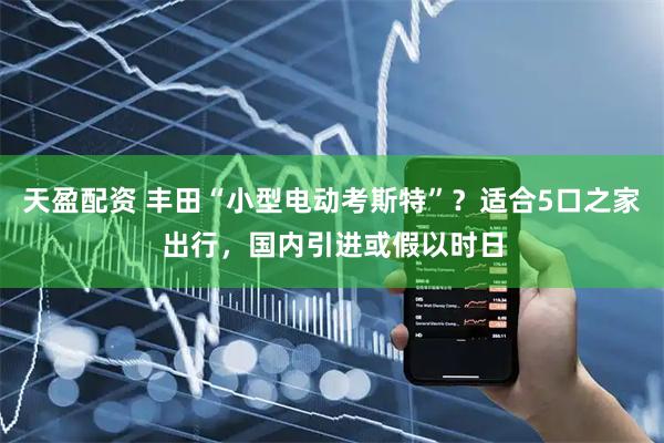 天盈配资 丰田“小型电动考斯特”？适合5口之家出行，国内引进或假以时日
