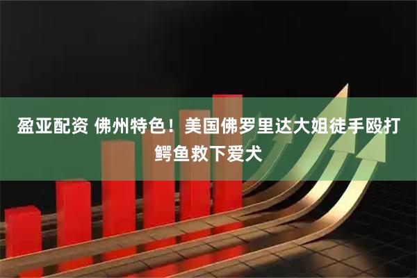 盈亚配资 佛州特色！美国佛罗里达大姐徒手殴打鳄鱼救下爱犬