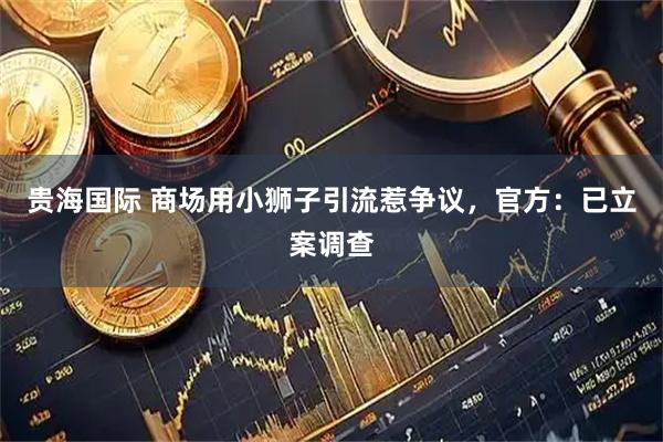 贵海国际 商场用小狮子引流惹争议，官方：已立案调查