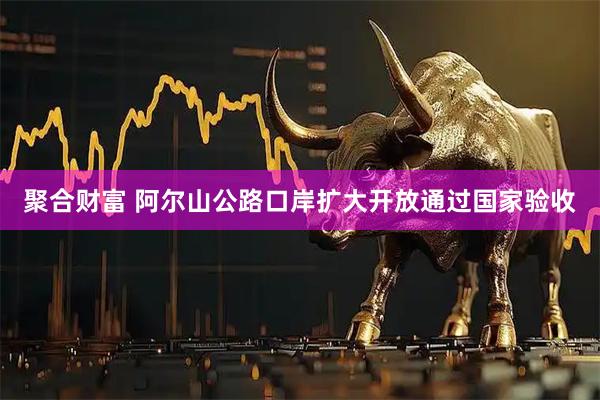 聚合财富 阿尔山公路口岸扩大开放通过国家验收