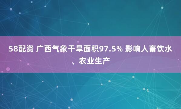 58配资 广西气象干旱面积97.5% 影响人畜饮水、农业生产