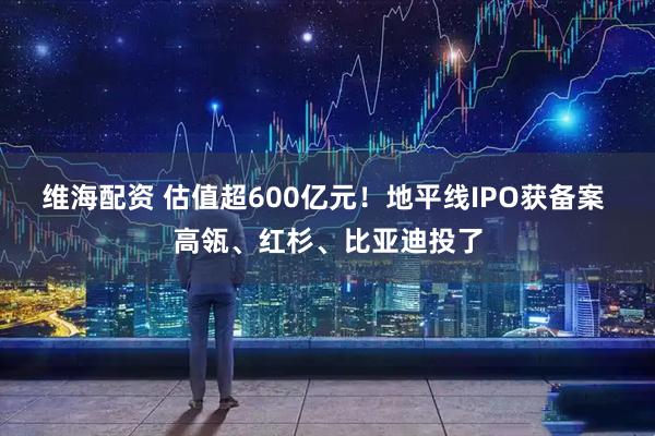 维海配资 估值超600亿元！地平线IPO获备案 高瓴、红杉、比亚迪投了