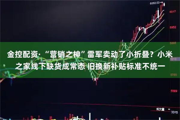 金控配资· “营销之神”雷军卖动了小折叠？小米之家线下缺货成常态 旧换新补贴标准不统一