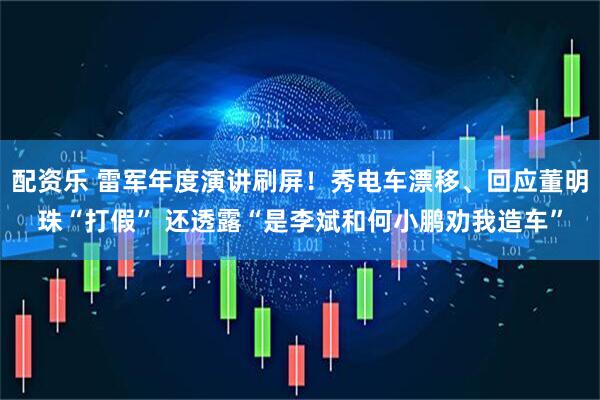 配资乐 雷军年度演讲刷屏！秀电车漂移、回应董明珠“打假” 还透露“是李斌和何小鹏劝我造车”
