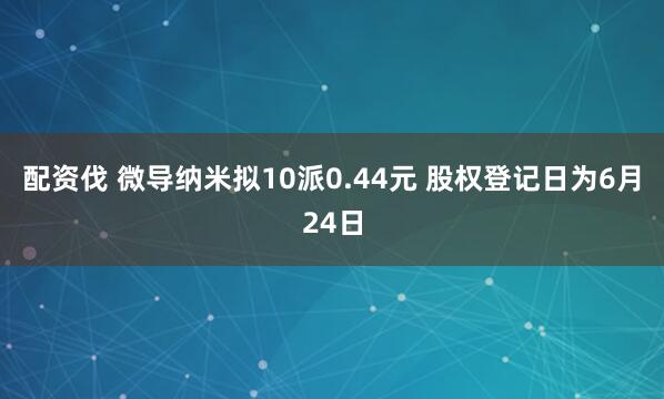 配资伐 微导纳米拟10派0.44元 股权登记日为6月24日