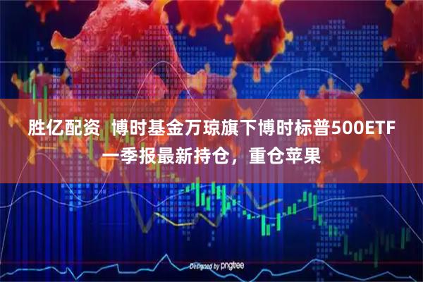 胜亿配资  博时基金万琼旗下博时标普500ETF一季报最新持仓，重仓苹果