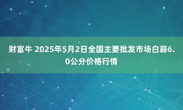 财富牛 2025年5月2日全国主要批发市场白蒜6.0公分价格行情