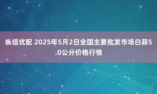 纵信优配 2025年5月2日全国主要批发市场白蒜5.0公分价格行情
