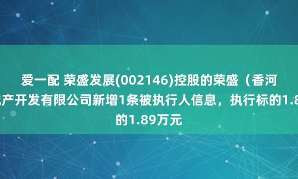 爱一配 荣盛发展(002146)控股的荣盛（香河）房地产开发有限公司新增1条被执行人信息，执行标的1.89万元