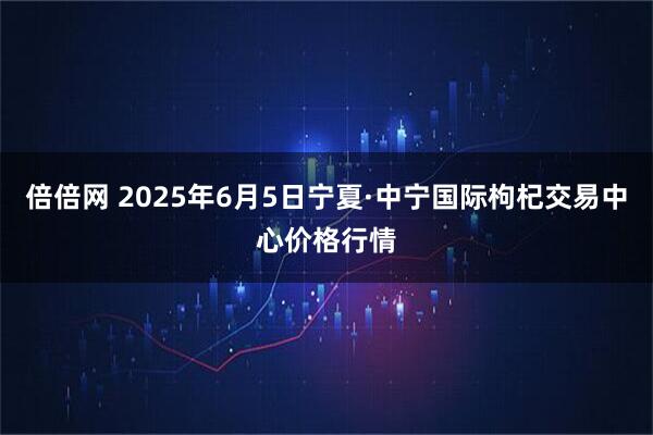 倍倍网 2025年6月5日宁夏·中宁国际枸杞交易中心价格行情