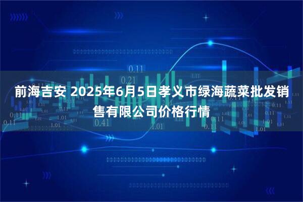 前海吉安 2025年6月5日孝义市绿海蔬菜批发销售有限公司价格行情