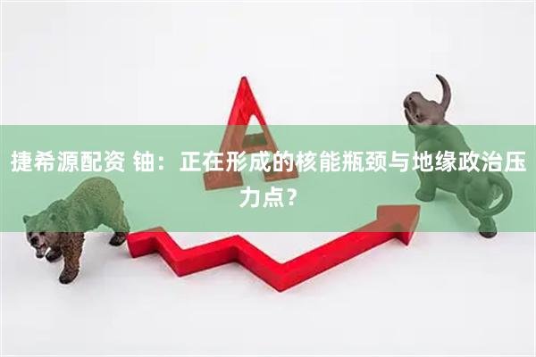 捷希源配资 铀：正在形成的核能瓶颈与地缘政治压力点？