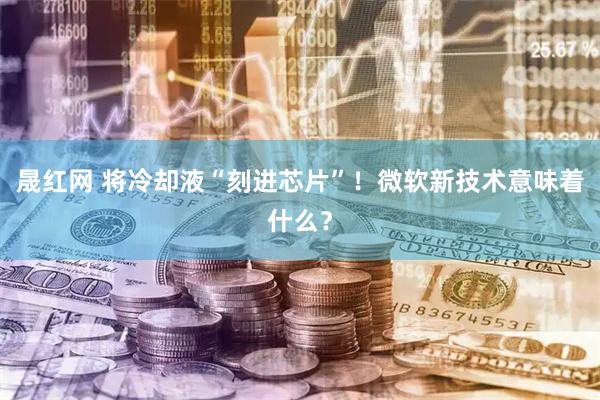 晟红网 将冷却液“刻进芯片”！微软新技术意味着什么？