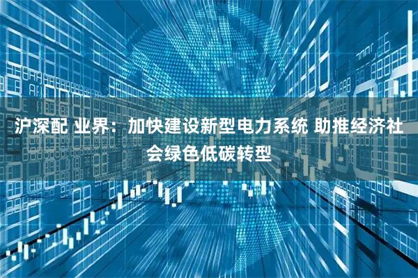沪深配 业界：加快建设新型电力系统 助推经济社会绿色低碳转型