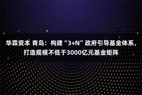 华霖资本 青岛：构建“3+N”政府引导基金体系，打造规模不低于3000亿元基金矩阵