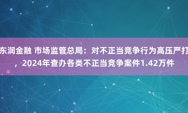 东润金融 市场监管总局：对不正当竞争行为高压严打，2024年查办各类不正当竞争案件1.42万件