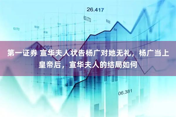 第一证券 宣华夫人状告杨广对她无礼，杨广当上皇帝后，宣华夫人的结局如何