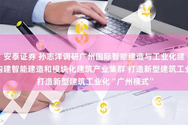 安泰证券 孙志洋调研广州国际智能建造与工业化建筑产业博览会 构建智能建造和模块化建筑产业集群 打造新型建筑工业化“广州模式”