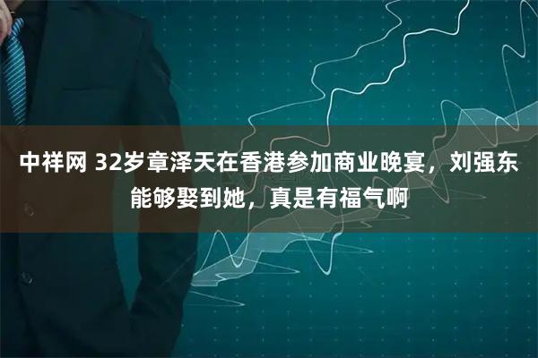 中祥网 32岁章泽天在香港参加商业晚宴，刘强东能够娶到她，真是有福气啊