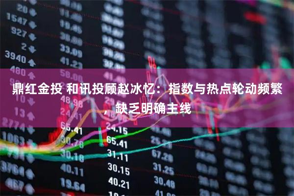 鼎红金投 和讯投顾赵冰忆：指数与热点轮动频繁，缺乏明确主线