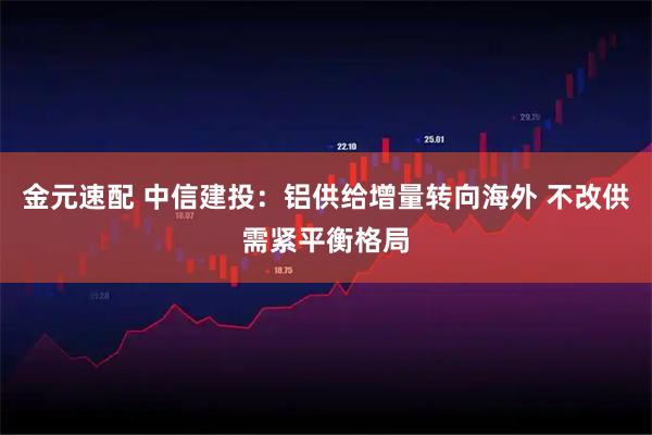 金元速配 中信建投：铝供给增量转向海外 不改供需紧平衡格局