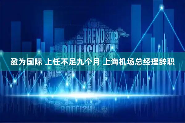 盈为国际 上任不足九个月 上海机场总经理辞职