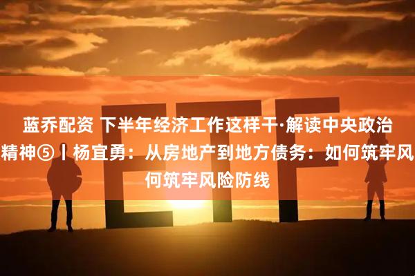 蓝乔配资 下半年经济工作这样干·解读中央政治局会议精神⑤丨杨宜勇：从房地产到地方债务：如何筑牢风险防线