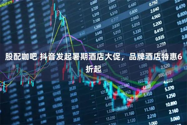 股配咖吧 抖音发起暑期酒店大促，品牌酒店特惠6折起
