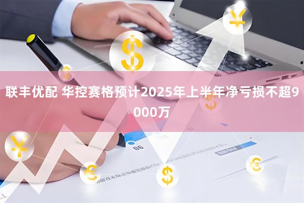 联丰优配 华控赛格预计2025年上半年净亏损不超9000万